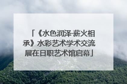 《水色润泽·薪火相承》水彩艺术学术交流展在日职艺术馆启幕