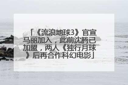 《流浪地球3》官宣马丽加入，此前沈腾已加盟，两人《独行月球》后再合作科幻电影