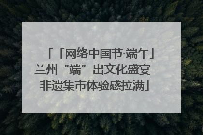 「网络中国节·端午」兰州“端”出文化盛宴 非遗集市体验感拉满