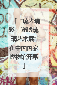 “琉光璃彩—淄博琉璃艺术展”在中国国家博物馆开幕