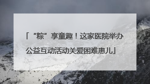 “粽”享童趣！这家医院举办公益互动活动关爱困难患儿