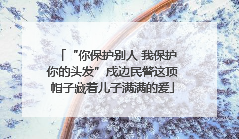 “你保护别人 我保护你的头发”戍边民警这顶帽子藏着儿子满满的爱