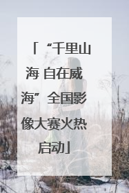 “千里山海 自在威海”全国影像大赛火热启动