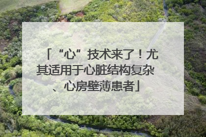 “心”技术来了！尤其适用于心脏结构复杂、心房壁薄患者
