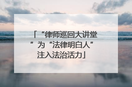 “律师巡回大讲堂”为“法律明白人”注入法治活力