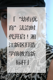 “幼有优育”法治时代开启！湘江新区打造学前教育新标杆