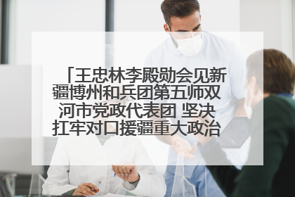 王忠林李殿勋会见新疆博州和兵团第五师双河市党政代表团 坚决扛牢对口援疆重大政治责任 推动双方实现优势互补务实合作