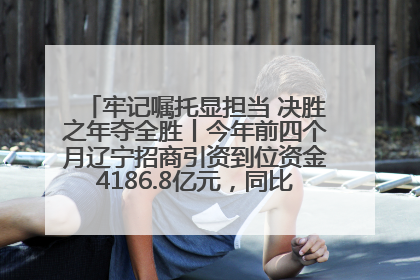 牢记嘱托显担当 决胜之年夺全胜丨今年前四个月辽宁招商引资到位资金4186.8亿元，同比增长17.4%