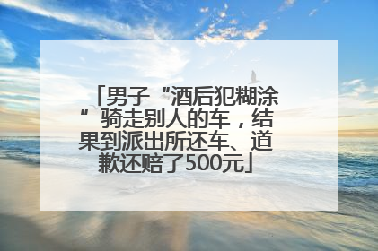 男子“酒后犯糊涂”骑走别人的车，结果到派出所还车、道歉还赔了500元