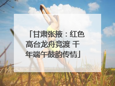 甘肃张掖：红色高台龙舟竞渡 千年端午鼓韵传情