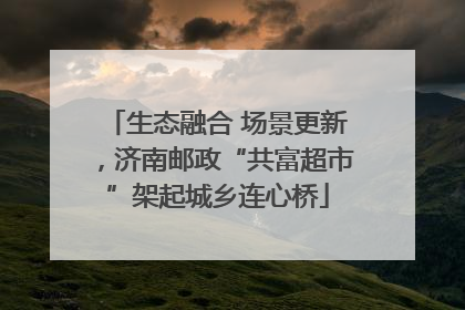 生态融合 场景更新，济南邮政“共富超市”架起城乡连心桥