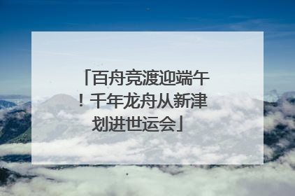 百舟竞渡迎端午！千年龙舟从新津划进世运会