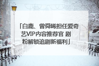 白鹿、曾舜晞担任爱奇艺VIP内容推荐官 剧粉解锁追剧新福利