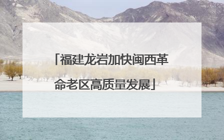 福建龙岩加快闽西革命老区高质量发展