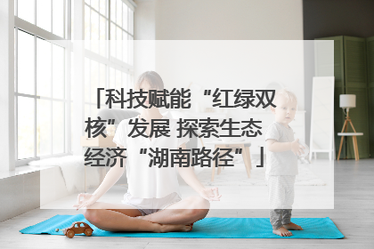 科技赋能“红绿双核”发展 探索生态经济“湖南路径”