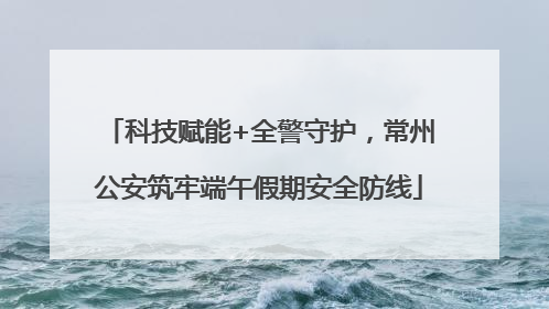 科技赋能+全警守护，常州公安筑牢端午假期安全防线
