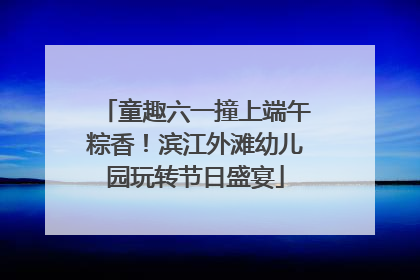 童趣六一撞上端午粽香！滨江外滩幼儿园玩转节日盛宴