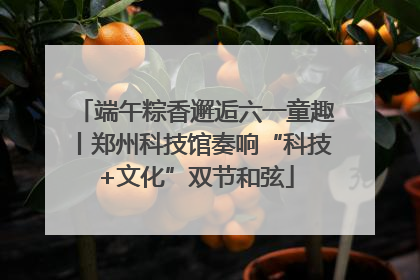 端午粽香邂逅六一童趣丨郑州科技馆奏响“科技+文化”双节和弦