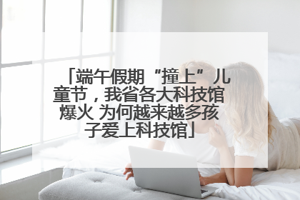 端午假期“撞上”儿童节，我省各大科技馆爆火 为何越来越多孩子爱上科技馆