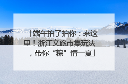 端午拍了拍你：来这里！浙江文旅市集玩法，带你“粽”情一夏