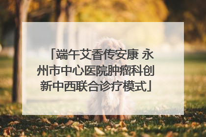 端午艾香传安康 永州市中心医院肿瘤科创新中西联合诊疗模式