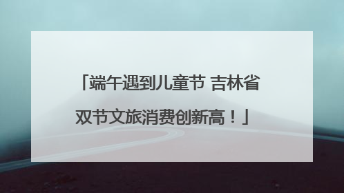 端午遇到儿童节 吉林省双节文旅消费创新高！