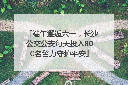 端午邂逅六一，长沙公交公安每天投入800名警力守护平安
