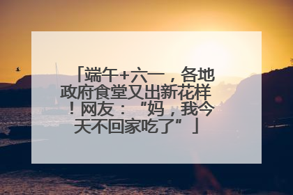 端午+六一，各地政府食堂又出新花样！网友：“妈，我今天不回家吃了”