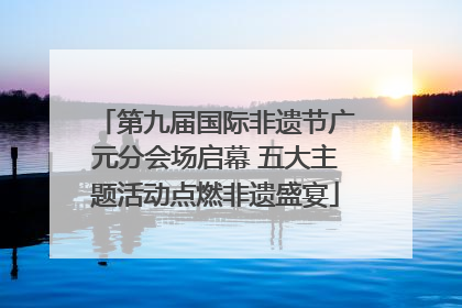 第九届国际非遗节广元分会场启幕 五大主题活动点燃非遗盛宴