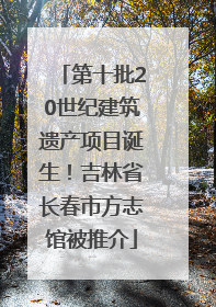 第十批20世纪建筑遗产项目诞生！吉林省长春市方志馆被推介
