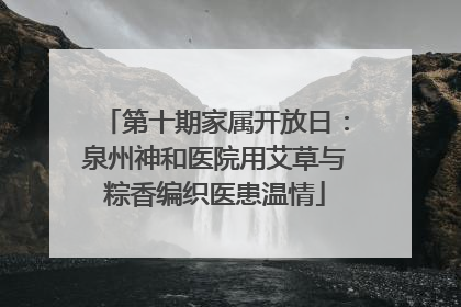 第十期家属开放日：泉州神和医院用艾草与粽香编织医患温情