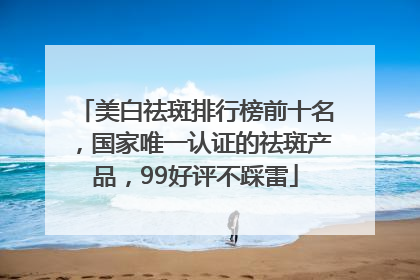 美白祛斑排行榜前十名，国家唯一认证的祛斑产品，99好评不踩雷