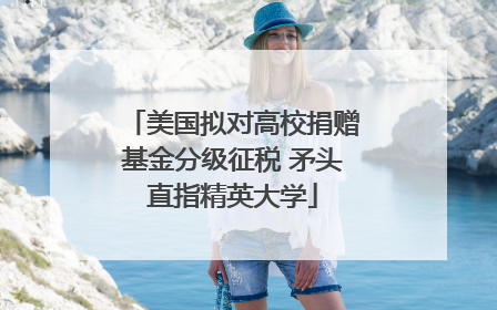 美国拟对高校捐赠基金分级征税 矛头直指精英大学