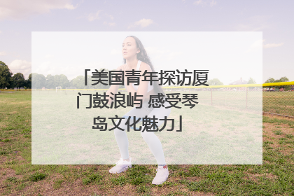 美国青年探访厦门鼓浪屿 感受琴岛文化魅力
