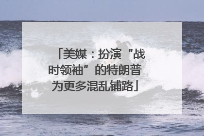 美媒：扮演“战时领袖”的特朗普为更多混乱铺路