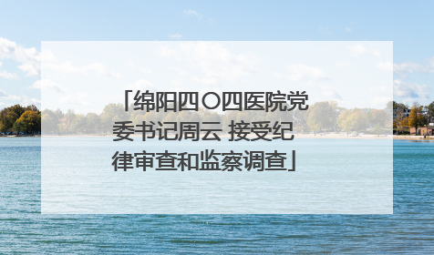 绵阳四〇四医院党委书记周云 接受纪律审查和监察调查