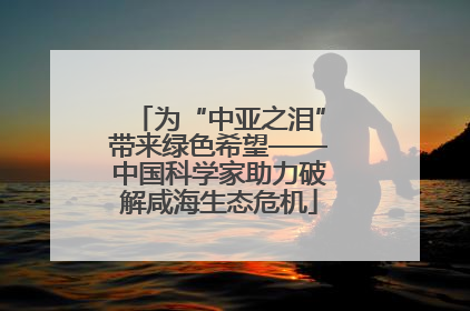 为“中亚之泪”带来绿色希望——中国科学家助力破解咸海生态危机