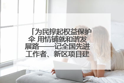 为民撑起权益保护伞 用情铺就和谐发展路——记全国先进工作者、新区项目建设中心干部卢小勇