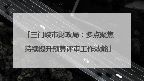 三门峡市财政局：多点聚焦 持续提升预算评审工作效能