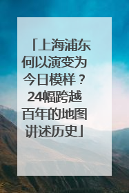 上海浦东何以演变为今日模样？24幅跨越百年的地图讲述历史