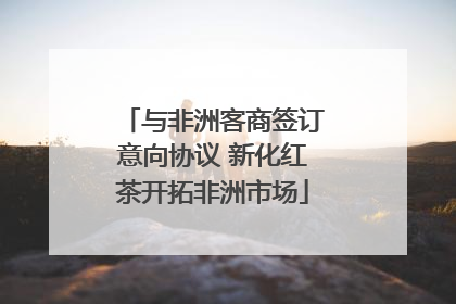 与非洲客商签订意向协议 新化红茶开拓非洲市场