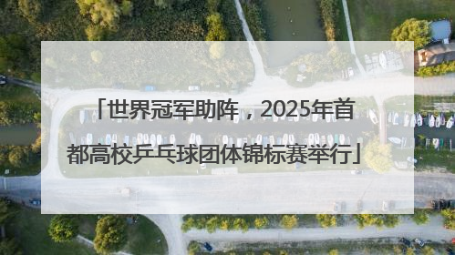 世界冠军助阵，2025年首都高校乒乓球团体锦标赛举行