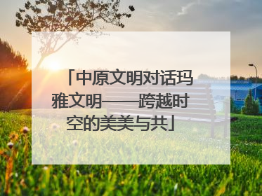 中原文明对话玛雅文明——跨越时空的美美与共