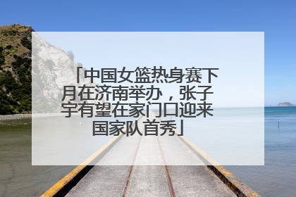 中国女篮热身赛下月在济南举办，张子宇有望在家门口迎来国家队首秀