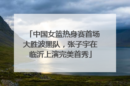 中国女篮热身赛首场大胜波黑队，张子宇在临沂上演完美首秀