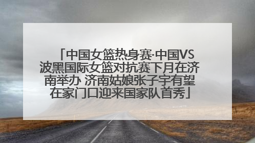 中国女篮热身赛·中国VS波黑国际女篮对抗赛下月在济南举办 济南姑娘张子宇有望在家门口迎来国家队首秀