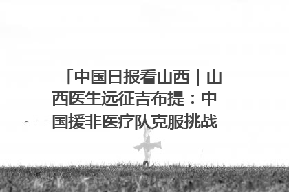 中国日报看山西｜山西医生远征吉布提：中国援非医疗队克服挑战救助非洲患者