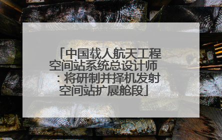 中国载人航天工程空间站系统总设计师：将研制并择机发射空间站扩展舱段