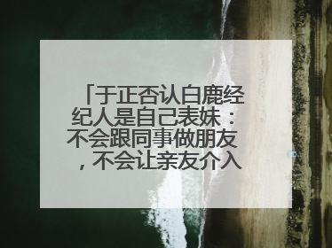 于正否认白鹿经纪人是自己表妹：不会跟同事做朋友，不会让亲友介入到我的工作