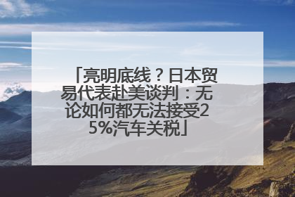 亮明底线？日本贸易代表赴美谈判：无论如何都无法接受25%汽车关税